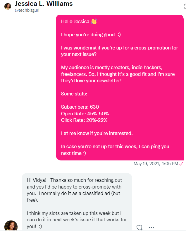 A Twitter DM from Vidya, in which she reaches out to @TechBizGirl that says: Hello Jessica! I hope you're doing good. I was wondering if you're up for a cross-promotion for your next issue? My audience is mostly creators, indie hackers, freelancers. So, I thought it's a good fit and I'm sure they would love your newsletter. Some stats: 630 subscribers, 45-50% open rate, 20-22% click rate. Let me know if you're interested. In case you're not up for this week, I can ping you next time! 

Jessica responded by saying: Hi Vidya! Thanks so much for reaching out and yes, I'd be happy to cross-promote with you! I normally do it as a classified ad (but free). I think my slots are taken up this week but I can do it in next week's issue if that works for you. 