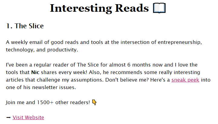 My introduction to The Slice: A weekly email of good reads and tools at the intersection of entrepreneurship, technology, and productivity. I've been a regular reader of The Slice for almost 6 months now and I love the tools that Nic shares every week! Also, he recommends some really interesting articles that challenge my assumptions. Don't believe me? Here's a sneak peek into one of his newsletter issues. Join me and 1500+ other readers! 