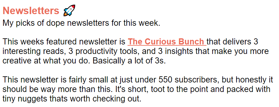 Nic's introduction of my newsletter: My picks of dope newsletters for this week. This week's featured newsletter is The Curious Bunch that delivers 3 interesting reads, 3 productivity tools, and 3 insights that make you more creative at what you do. Basically a lot of 3's. This newsletter is fairly small at just under 550 subscribers, but honestly it should be way more than this. It's short, to the point, and packed with tiny nuggets that's worth checking out. 