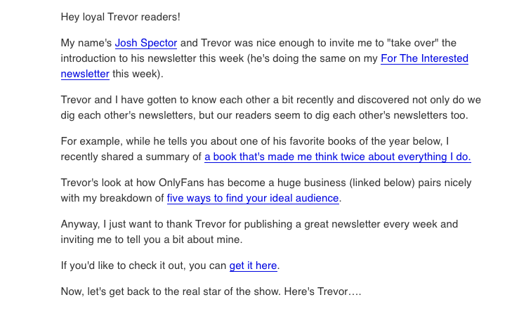How Josh Spector introduced himself to Trevor McKendrick's readers: Hey loyal Trevor readers! My name's Josh Spector and Trevor was nice enough to invite me to "take over" the introduction to his newsletter this week (he's doing the same on my For the Interested newsletter this week). Trevor and I have gotten to know each other a bit recently and discovered not only do we dig each other's newsletters, but our readers seem to dig each other's newsletters too. For example, while he tells you about one of his favorite books of the year below, I recent shared a summary of a book that's made me think twice about everything I do. Trevor's look at how OnlyFans has become a huge business pairs nicely with my breakdown of five ways to find your ideal audience. Anyways, I just want to thank Trevor for publishing a great newsletter every week and inviting me to tell you a bit about mine. If you'd like to check it out, you can get it here. Now, let's get back to the real star of the show. Here's Trevor... 
