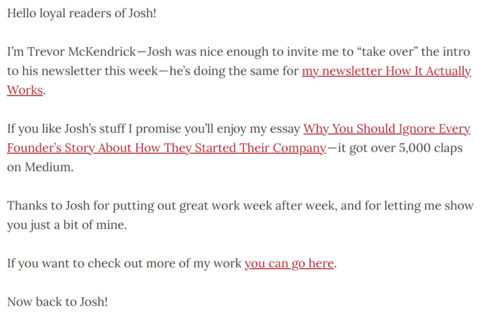 How Trevor McKendrick introduced himself to Josh Spector's readers: Hello loyal readers of Josh! I'm Trevor McKendrick - Josh was nice enough to invite me to "take over" the intro to his news letters this week - he's doing the same for my newsletter, How It Actually Works. If you like Josh's stuff, I promise you'll enjoy my essay "Why You Should Ignore Every Founder's Story About How They Started Their Company". It got over 5,000 claps on Medium. Thanks to Josh for putting out great work week after week, and for letting me show you just a bit of mine. If you want to check out more of my work, you can go here. Now back to Josh. 