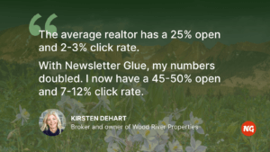 "The average realtor has a 25% open and 2-3% click rate. With Newsletter Glue, my numbers doubled. I now have a 45-50% open and 7-12% click rate." Kirsten DeHart, Broker and owner of Wood River Properties
