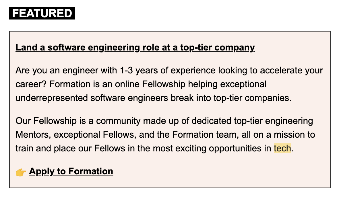 An example of an ad for Formation placed in a newsletter. It says, "Land a software engineering role at a top-tier company. Are you an engineer with 1-3 years of experience looking to accelerate your career? Formation is an online Fellowship helping exceptional underrepresented software engineers break into top-tier companies. Our Fellowship is a community made up of dedicated top-tier engineering Mentors, exceptional Fellows, and the Formation team, all on a mission to train and place our Fellows in the most exciting opportunities in tech. Apply to Formation.